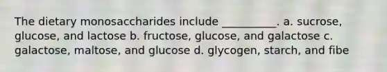 The dietary monosaccharides include __________. a. sucrose, glucose, and lactose b. fructose, glucose, and galactose c. galactose, maltose, and glucose d. glycogen, starch, and fibe