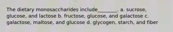 The dietary monosaccharides include________. a. sucrose, glucose, and lactose b. fructose, glucose, and galactose c. galactose, maltose, and glucose d. glycogen, starch, and fiber