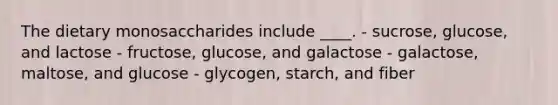 The dietary monosaccharides include ____. - sucrose, glucose, and lactose - fructose, glucose, and galactose - galactose, maltose, and glucose - glycogen, starch, and fiber