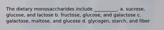 The dietary monosaccharides include __________. a. sucrose, glucose, and lactose b. fructose, glucose, and galactose c. galactose, maltose, and glucose d. glycogen, starch, and fiber