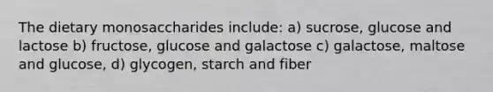 The dietary monosaccharides include: a) sucrose, glucose and lactose b) fructose, glucose and galactose c) galactose, maltose and glucose, d) glycogen, starch and fiber