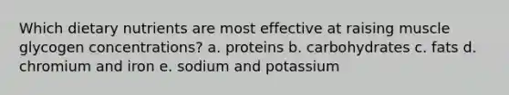 Which dietary nutrients are most effective at raising muscle glycogen concentrations? a. proteins b. carbohydrates c. fats d. chromium and iron e. sodium and potassium