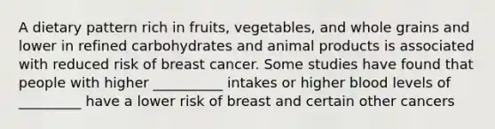 A dietary pattern rich in fruits, vegetables, and whole grains and lower in refined carbohydrates and animal products is associated with reduced risk of breast cancer. Some studies have found that people with higher __________ intakes or higher blood levels of _________ have a lower risk of breast and certain other cancers