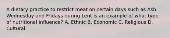 A dietary practice to restrict meat on certain days such as Ash Wednesday and Fridays during Lent is an example of what type of nutritional influence? A. Ethnic B. Economic C. Religious D. Cultural