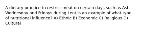 A dietary practice to restrict meat on certain days such as Ash Wednesday and Fridays during Lent is an example of what type of nutritional influence? A) Ethnic B) Economic C) Religious D) Cultural