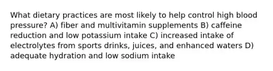 What dietary practices are most likely to help control high blood pressure? A) fiber and multivitamin supplements B) caffeine reduction and low potassium intake C) increased intake of electrolytes from sports drinks, juices, and enhanced waters D) adequate hydration and low sodium intake