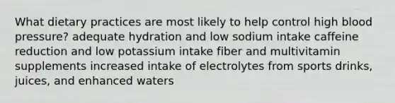 What dietary practices are most likely to help control high blood pressure? adequate hydration and low sodium intake caffeine reduction and low potassium intake fiber and multivitamin supplements increased intake of electrolytes from sports drinks, juices, and enhanced waters