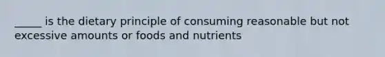 _____ is the dietary principle of consuming reasonable but not excessive amounts or foods and nutrients