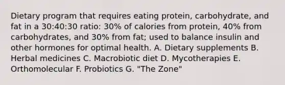 Dietary program that requires eating protein, carbohydrate, and fat in a 30:40:30 ratio: 30% of calories from protein, 40% from carbohydrates, and 30% from fat; used to balance insulin and other hormones for optimal health. A. Dietary supplements B. Herbal medicines C. Macrobiotic diet D. Mycotherapies E. Orthomolecular F. Probiotics G. "The Zone"