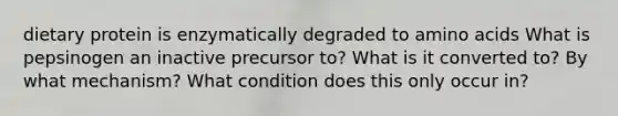 dietary protein is enzymatically degraded to amino acids What is pepsinogen an inactive precursor to? What is it converted to? By what mechanism? What condition does this only occur in?