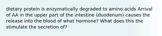 dietary protein is enzymatically degraded to amino acids Arrival of AA in the upper part of the intestine (duodenum) causes the release into the blood of what hormone? What does this the stimulate the secretion of?