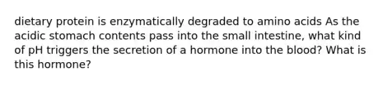 dietary protein is enzymatically degraded to amino acids As the acidic stomach contents pass into the small intestine, what kind of pH triggers the secretion of a hormone into the blood? What is this hormone?