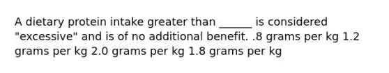 A dietary protein intake <a href='https://www.questionai.com/knowledge/ktgHnBD4o3-greater-than' class='anchor-knowledge'>greater than</a> ______ is considered "excessive" and is of no additional benefit. .8 grams per kg 1.2 grams per kg 2.0 grams per kg 1.8 grams per kg