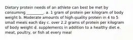 Dietary protein needs of an athlete can best be met by consuming _________. a. 1 gram of protein per kilogram of body weight b. Moderate amounts of high-quality protein in 4 to 5 small meals each day c. over 2.2 grams of protein per kilogram of body weight d. supplements in addition to a healthy diet e. meat, poultry, or fish at every meal