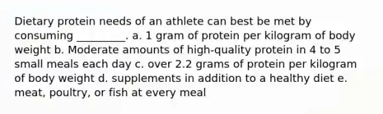 Dietary protein needs of an athlete can best be met by consuming _________. a. 1 gram of protein per kilogram of body weight b. Moderate amounts of high-quality protein in 4 to 5 small meals each day c. over 2.2 grams of protein per kilogram of body weight d. supplements in addition to a healthy diet e. meat, poultry, or fish at every meal