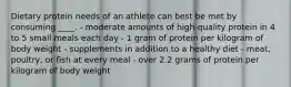 Dietary protein needs of an athlete can best be met by consuming ____. - moderate amounts of high-quality protein in 4 to 5 small meals each day - 1 gram of protein per kilogram of body weight - supplements in addition to a healthy diet - meat, poultry, or fish at every meal - over 2.2 grams of protein per kilogram of body weight