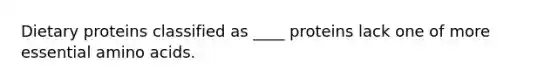 Dietary proteins classified as ____ proteins lack one of more essential amino acids.