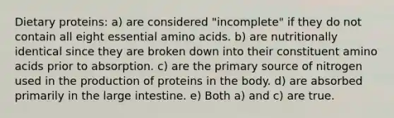 Dietary proteins: a) are considered "incomplete" if they do not contain all eight essential amino acids. b) are nutritionally identical since they are broken down into their constituent amino acids prior to absorption. c) are the primary source of nitrogen used in the production of proteins in the body. d) are absorbed primarily in the large intestine. e) Both a) and c) are true.