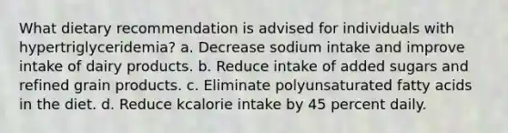 What dietary recommendation is advised for individuals with hypertriglyceridemia?​ a. ​Decrease sodium intake and improve intake of dairy products. b. ​Reduce intake of added sugars and refined grain products. c. ​Eliminate polyunsaturated fatty acids in the diet. d. ​Reduce kcalorie intake by 45 percent daily.