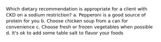 Which dietary recommendation is appropriate for a client with CKD on a sodium restriction? a. Pepperoni is a good source of protein for you b. Choose chicken soup from a can for convenience c. Choose fresh or frozen vegetables when possible d. It's ok to add some table salt to flavor your foods