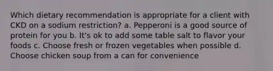 Which dietary recommendation is appropriate for a client with CKD on a sodium restriction? a. Pepperoni is a good source of protein for you b. It's ok to add some table salt to flavor your foods c. Choose fresh or frozen vegetables when possible d. Choose chicken soup from a can for convenience