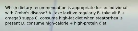 Which dietary recommendation is appropriate for an individual with Crohn's disease? A. take laxitive regularly B. take vit E + omega3 supps C. consume high-fat diet when steatorrhea is present D. consume high-calorie + high-protein diet