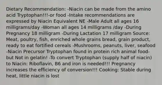 Dietary Recommendation: -Niacin can be made from the amino acid Tryptophan!!!-or food -Intake recommendations are expressed by Niacin Equivalent NE -Male Adult all ages 16 milligrams/day -Woman all ages 14 milligrams /day -During Pregnancy 18 milligram -During Lactation 17 milligram Source: Meat, poultry, fish, enriched whole grains bread, grain product, ready to eat fortified cereals -Mushrooms, peanuts, liver, seafood -Niacin Precursor Tryptophan found in protein rich animal food- but Not in gelatin! -To convert Tryptophan (supply half of niacin) to Niacin: Riboflavin, B6 and iron is needed!!! Pregnancy increases the efficiency of conversion!!! Cooking: Stable during heat, little niacin is lost