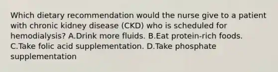 Which dietary recommendation would the nurse give to a patient with chronic kidney disease (CKD) who is scheduled for hemodialysis? A.Drink more fluids. B.Eat protein-rich foods. C.Take folic acid supplementation. D.Take phosphate supplementation