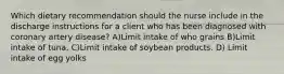 Which dietary recommendation should the nurse include in the discharge instructions for a client who has been diagnosed with coronary artery disease? A)Limit intake of who grains B)Limit intake of tuna. C)Limit intake of soybean products. D) Limit intake of egg yolks