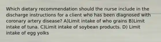 Which dietary recommendation should the nurse include in the discharge instructions for a client who has been diagnosed with coronary artery disease? A)Limit intake of who grains B)Limit intake of tuna. C)Limit intake of soybean products. D) Limit intake of egg yolks