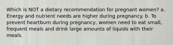 Which is NOT a dietary recommendation for pregnant women? a. Energy and nutrient needs are higher during pregnancy. b. To prevent heartburn during pregnancy, women need to eat small, frequent meals and drink large amounts of liquids with their meals.