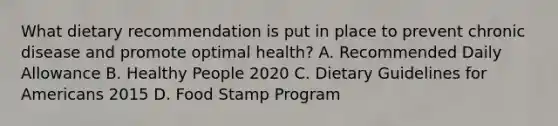 What dietary recommendation is put in place to prevent chronic disease and promote optimal health? A. Recommended Daily Allowance B. Healthy People 2020 C. Dietary Guidelines for Americans 2015 D. Food Stamp Program