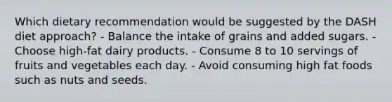 Which dietary recommendation would be suggested by the DASH diet approach? - Balance the intake of grains and added sugars. - Choose high-fat dairy products. - Consume 8 to 10 servings of fruits and vegetables each day. - Avoid consuming high fat foods such as nuts and seeds.