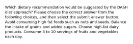 Which dietary recommendation would be suggested by the DASH diet approach? Please choose the correct answer from the following choices, and then select the submit answer button. Avoid consuming high fat foods such as nuts and seeds. Balance the intake of grains and added sugars. Choose high-fat dairy products. Consume 8 to 10 servings of fruits and vegetables each day.