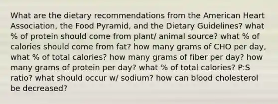 What are the dietary recommendations from the American Heart Association, the Food Pyramid, and the Dietary Guidelines? what % of protein should come from plant/ animal source? what % of calories should come from fat? how many grams of CHO per day, what % of total calories? how many grams of fiber per day? how many grams of protein per day? what % of total calories? P:S ratio? what should occur w/ sodium? how can blood cholesterol be decreased?