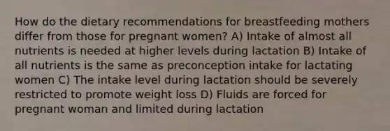 How do the dietary recommendations for breastfeeding mothers differ from those for pregnant women? A) Intake of almost all nutrients is needed at higher levels during lactation B) Intake of all nutrients is the same as preconception intake for lactating women C) The intake level during lactation should be severely restricted to promote weight loss D) Fluids are forced for pregnant woman and limited during lactation