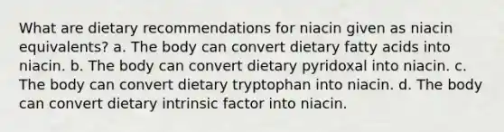 What are dietary recommendations for niacin given as niacin equivalents? a. The body can convert dietary fatty acids into niacin. b. The body can convert dietary pyridoxal into niacin. c. The body can convert dietary tryptophan into niacin. d. The body can convert dietary intrinsic factor into niacin.