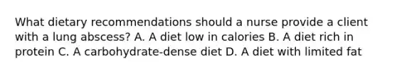 What dietary recommendations should a nurse provide a client with a lung abscess? A. A diet low in calories B. A diet rich in protein C. A carbohydrate-dense diet D. A diet with limited fat