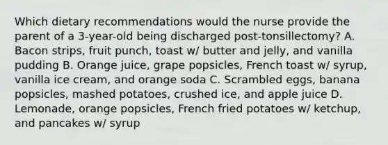 Which dietary recommendations would the nurse provide the parent of a 3-year-old being discharged post-tonsillectomy? A. Bacon strips, fruit punch, toast w/ butter and jelly, and vanilla pudding B. Orange juice, grape popsicles, French toast w/ syrup, vanilla ice cream, and orange soda C. Scrambled eggs, banana popsicles, mashed potatoes, crushed ice, and apple juice D. Lemonade, orange popsicles, French fried potatoes w/ ketchup, and pancakes w/ syrup