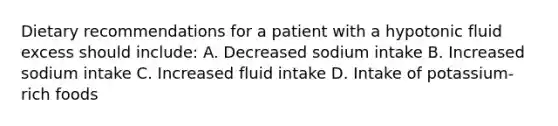 Dietary recommendations for a patient with a hypotonic fluid excess should include: A. Decreased sodium intake B. Increased sodium intake C. Increased fluid intake D. Intake of potassium-rich foods