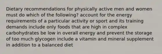 Dietary recommendations for physically active men and women must do which of the following? account for the energy requirements of a particular activity or sport and its training demands include only foods that are high in complex carbohydrates be low in overall energy and prevent the storage of too much glycogen include a vitamin and mineral supplement in addition to a balanced diet