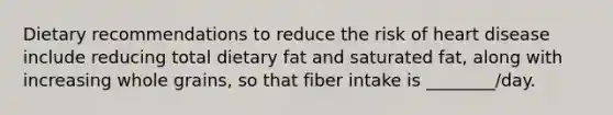 Dietary recommendations to reduce the risk of heart disease include reducing total dietary fat and saturated fat, along with increasing whole grains, so that fiber intake is ________/day.