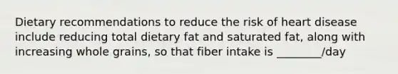 Dietary recommendations to reduce the risk of heart disease include reducing total dietary fat and saturated fat, along with increasing whole grains, so that fiber intake is ________/day