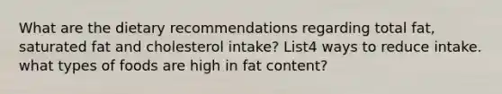 What are the dietary recommendations regarding total fat, saturated fat and cholesterol intake? List4 ways to reduce intake. what types of foods are high in fat content?