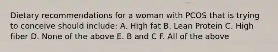 Dietary recommendations for a woman with PCOS that is trying to conceive should include: A. High fat B. Lean Protein C. High fiber D. None of the above E. B and C F. All of the above