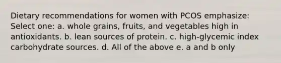 Dietary recommendations for women with PCOS emphasize: Select one: a. whole grains, fruits, and vegetables high in antioxidants. b. lean sources of protein. c. high-glycemic index carbohydrate sources. d. All of the above e. a and b only