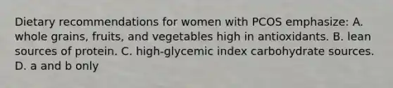 Dietary recommendations for women with PCOS emphasize: A. whole grains, fruits, and vegetables high in antioxidants. B. lean sources of protein. C. high-glycemic index carbohydrate sources. D. a and b only