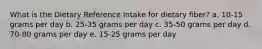 What is the Dietary Reference Intake for dietary fiber?​ a. ​10-15 grams per day b. ​25-35 grams per day c. ​35-50 grams per day d. ​70-80 grams per day e. ​15-25 grams per day