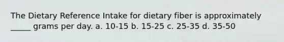 The Dietary Reference Intake for dietary fiber is approximately _____ grams per day. a. 10-15 b. 15-25 c. 25-35 d. 35-50