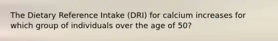 The Dietary Reference Intake (DRI) for calcium increases for which group of individuals over the age of 50?